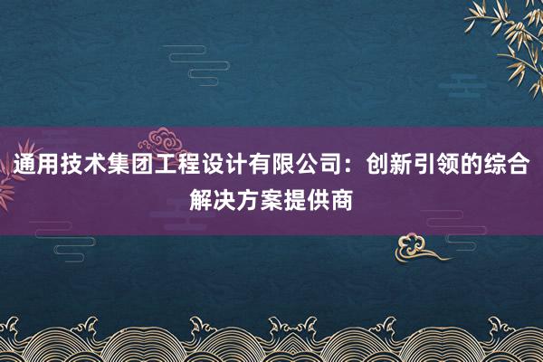 通用技术集团工程设计有限公司：创新引领的综合解决方案提供商